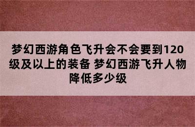 梦幻西游角色飞升会不会要到120级及以上的装备 梦幻西游飞升人物降低多少级